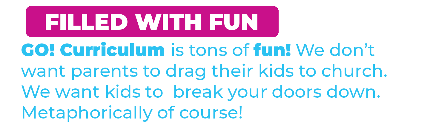 FILLED WITH FUN. GO! curriculum is tons of fun! We don't want parents to drag their kids to church. We want kids to break your doors down. Metaphorically of course.