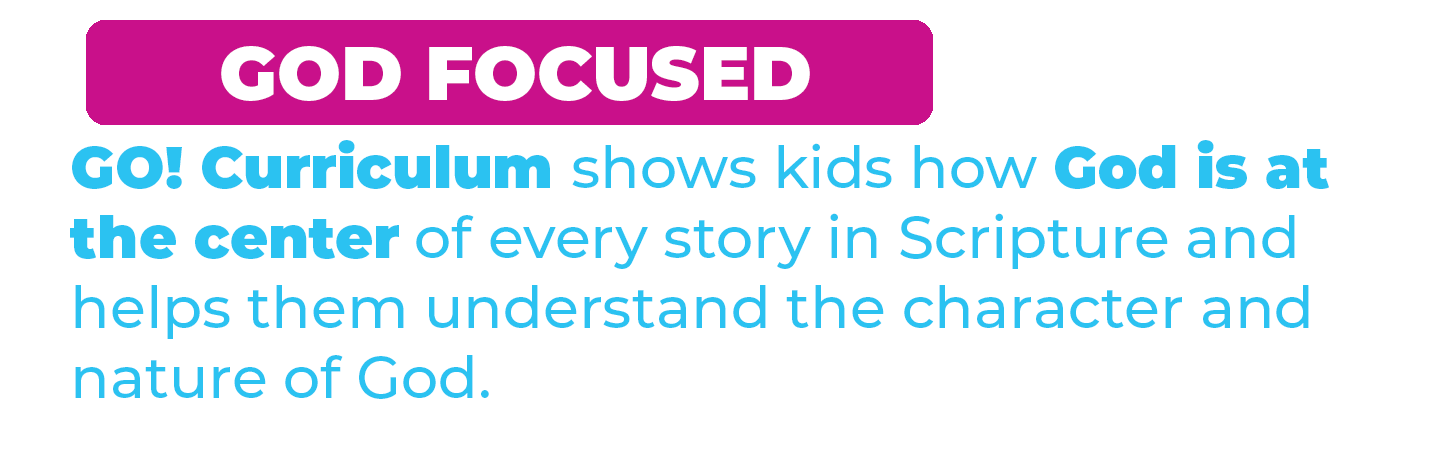GOD FOCUSED. GO! curriculum shows kids how God is at the center of every story in Scripture and helps them understand the character and nature of God.