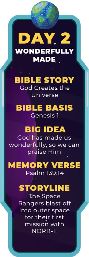 DAY 2. Bible Story: God Creates the Universe. Bible Basis: Genesis 1. Big Idea: God has made us wonderfully, so we can praise Him. Memory Verse: Psalm 139:14. Storyline: The Space Rangers blast off into outer space for their first mission with NORB-E.