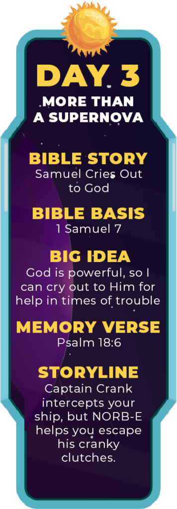 DAY 3. Bible Story: Samuel Cries out to God. Bible Basis: 1 Samuel 7. Big Idea: God is powerful, so I can cry out to Him for help in times of trouble. Memory Verse: Psalm 18:6. Storyline: Captain Crank intercepts your ship, but NORB-E helps you escape his cranky clutches.