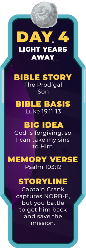 DAY 4. Bible Story: The Prodigal Son. Bible Basis: Luke 15:11-32. Big Idea: God is forgiving, so I can take my sins to Him. Memory Verse: Psalm 103:12. Storyline: Captain Crank captures NORB-E, but you battle to get him back and save the mission.