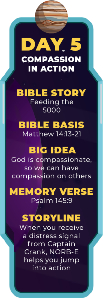 DAY 5. Bible Story: Feeding the 5,000. Bible Basis: Matthew 14:13-21. Big Idea: God is compassionate, so we can have compassion on others. Memory Verse: Psalm 145:9. Storyline: When you receive a distress signal from Captain Crank, NORB-E helps you jump into action to show him compassion.