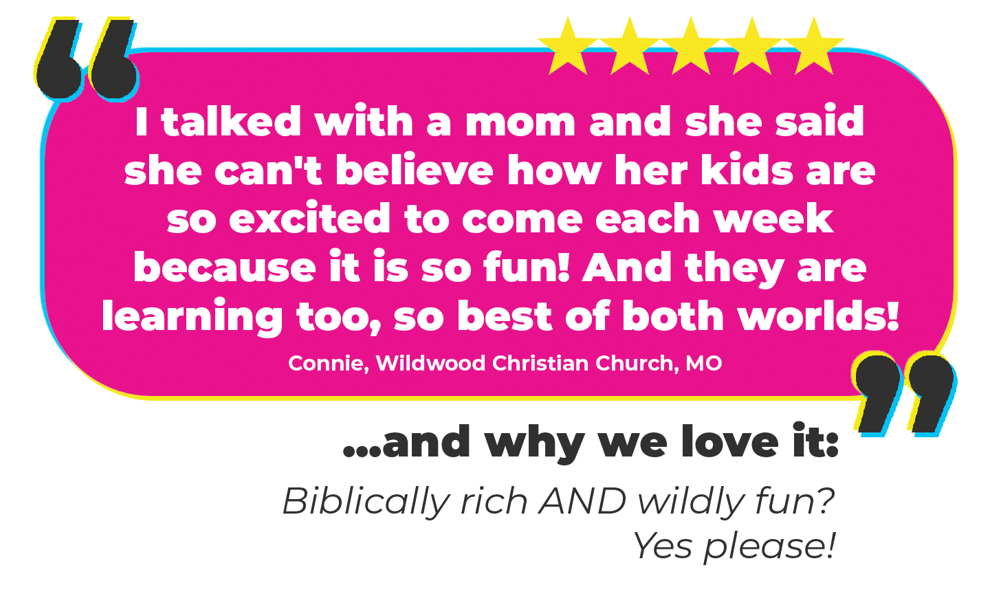 “I talked with a mom and she said she can't believe how her kids are so excited to come each week because it is so fun! And they are learning too, so best of both worlds!” Connie, Wildwood Christian Church, MO Why we love it: Biblically rich AND wildly fun? Yes please!