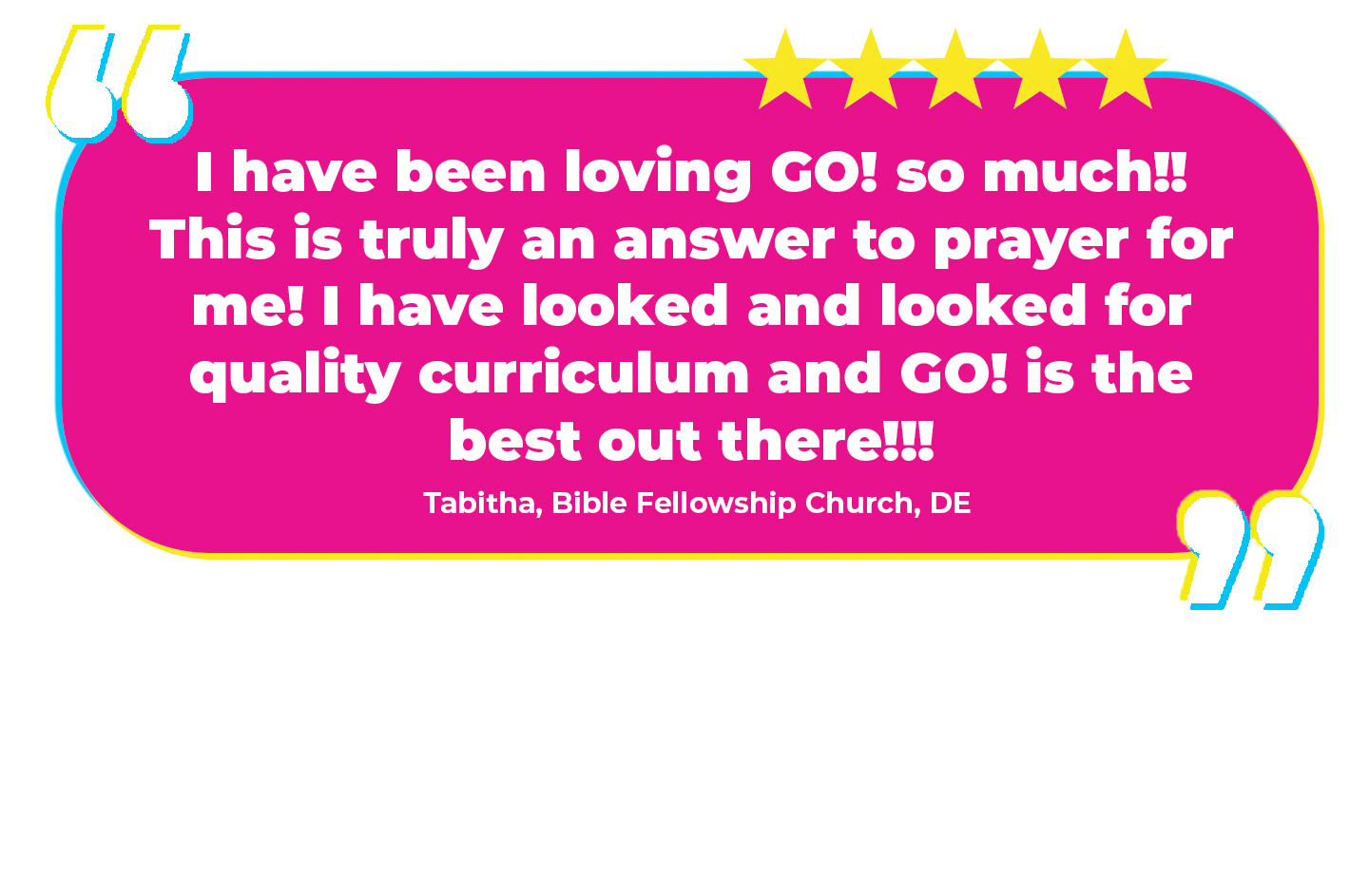“I have been loving GO! so much!! This is truly an answer to prayer for me! I have looked and looked for quality curriculum and GO! is the best out there!!! Tabitha, Bible Fellowship Church, DE Why we love it: We think so too! But it's nice to hear other people say it. Thanks, Mom! (Haha...jk! Not our mom!)