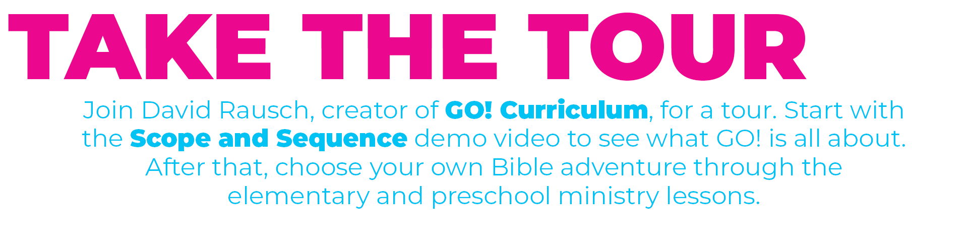 Take the tour of GO! Curriculum. Join David Rausch, creator of GO! curriculum, for a tour. Start with the Scope and Sequence demo video to see what GO! is all about. After that, choose your own Bible adventure through the elementary and preschool ministry lessons.