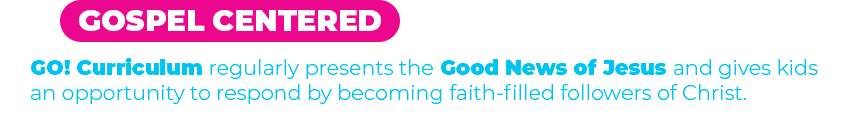 GOSPEL CENTERED GO! curriculum regularly presents the Good News of Jesus and gives kids an opportunity to respond by becoming faith-filled followers of Christ.