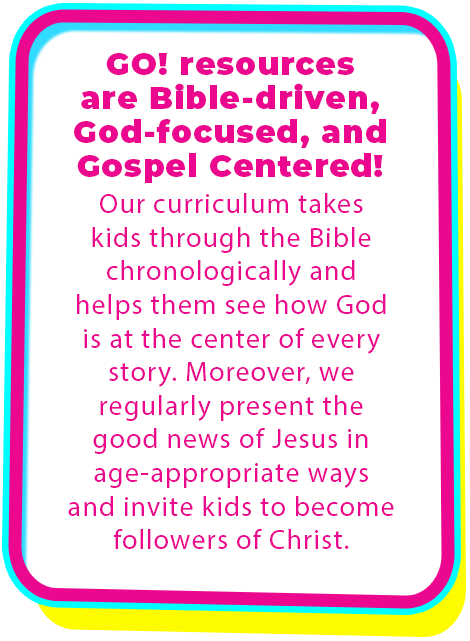 GO! resources are Bible driven, God focused, and gospel centered! Our curriculum takes kids through the Bible chronologically and helps them see how God is at the center of every story. Moreover, we regularly present the good news of Jesus in age appropriate ways and invite kids to become followers of Christ. Sunday School. Kid's Church. KidMin lessons for Christian children.