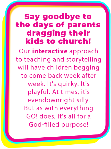 Say goodby to the days of parents dragging their kids to church. Our interactive approach to teaching and storytelling will have children begging to come back week after week. It's quirky. It's playful. At times, it's even downright silly. But as with everything GO! does, it's all for a God-filled purpose! Children's ministry. Bible. KidMin lessons for Christian churches.