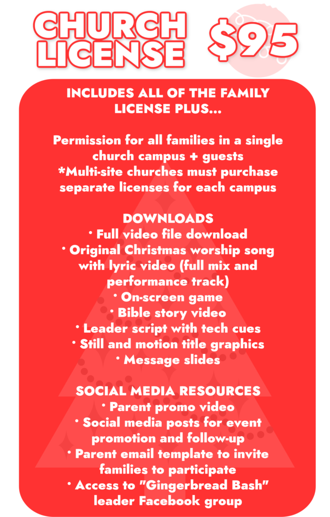 Church License. . . $95 Includes all of the items from the Family License (see above) plus...​ Permission for all families in a single church campus + guests Multi-site churches must purchase separate licenses for each campus​ Full video file download Original Christmas worship song Lyric video (full mix and performance track) .mp3 (full mix and performance track) Lyric sheet Leader script with tech cues Still and motion title graphics On-screen game Bible story video Message slides Parent promo video Social media posts for event promotion and follow-up Parent email template to invite families to participate Access to "Gingerbread Bash" leader Facebook group