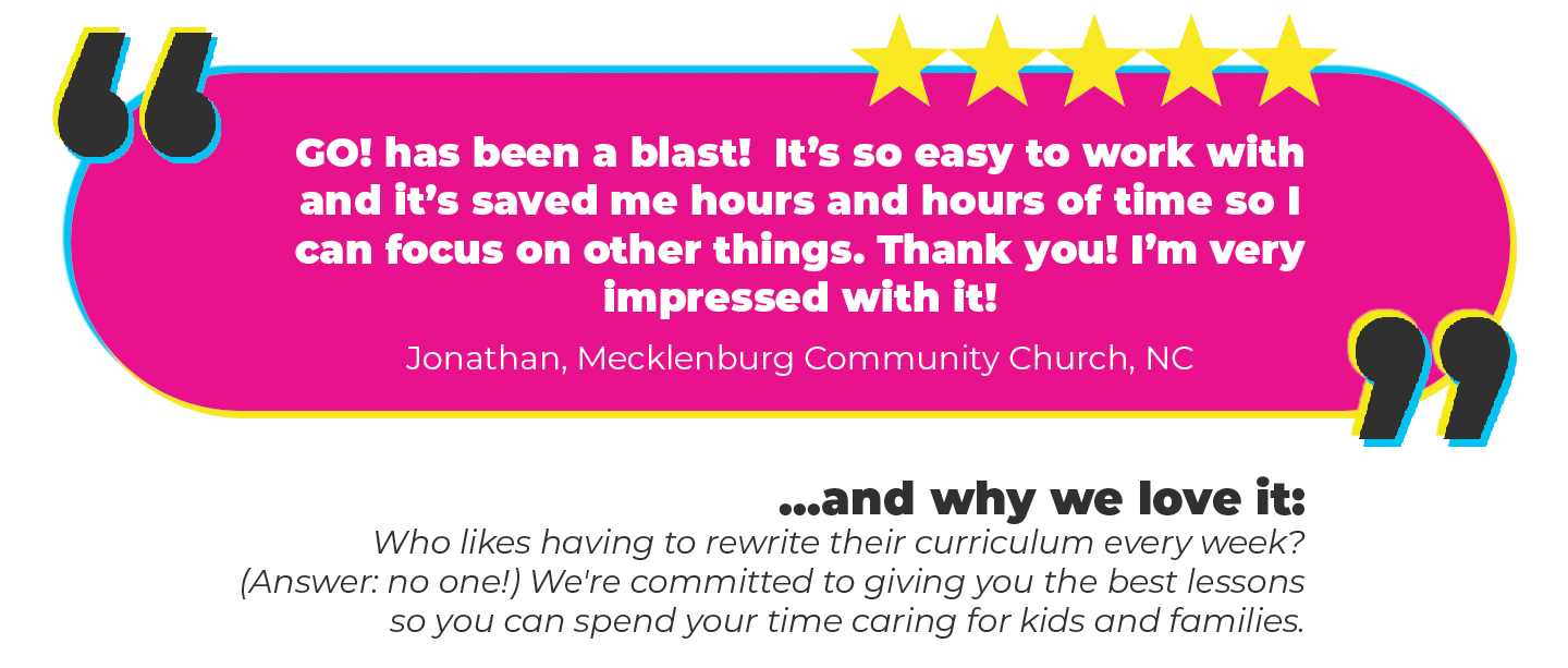 “GO! has been a blast! It’s so easy to work with and it’s saved me hours and hours of time so I can focus on other things. Thank you! I’m very impressed with it!” Jonathan, Mecklenburg Community Church, NC Why we love it: Who likes having to rewrite their curriculum every week? (Answer: no one!) We're committed to giving you the best lessons so you can spend your time caring for kids and families.