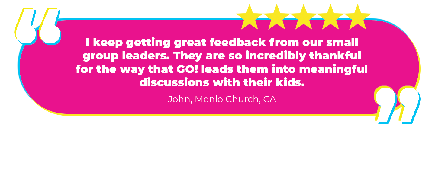 “I keep getting great feedback from our small group leaders. They are so incredibly thankful for the way that GO! leads them into meaningful discussions with their kids.” John, Menlo Church, CA Why we love it: Small group is like the icing on the curriculum cake. And who doesn't like good icing? (Weird people, that's who!)