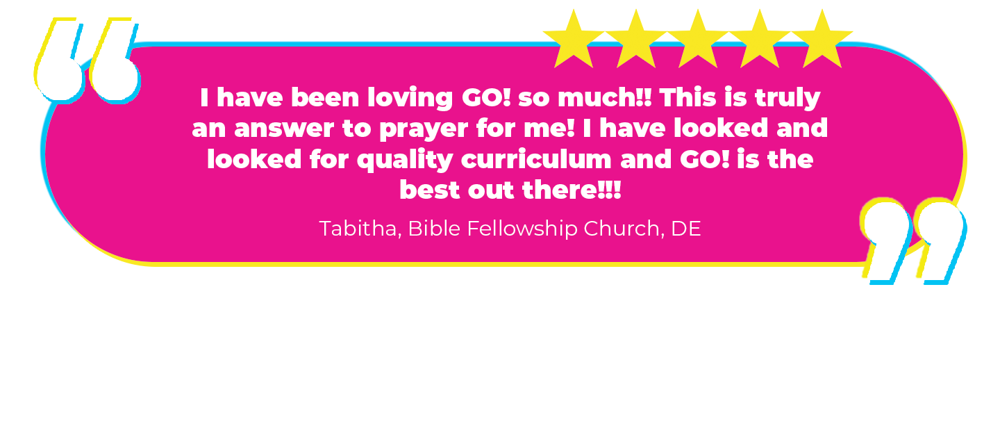 “I have been loving GO! so much!! This is truly an answer to prayer for me! I have looked and looked for quality curriculum and GO! is the best out there!!! Tabitha, Bible Fellowship Church, DE Why we love it: We think so too! But it's nice to hear other people say it. Thanks, Mom! (Haha...jk! Not our mom!)