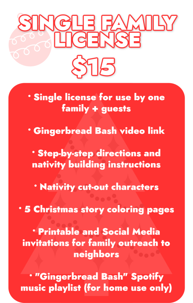 Single Family License. . . $15​ Single license for use by one family + guests Gingerbread Bash video link Step-by-step directions and nativity building instructions Nativity cut-out characters 5 Christmas story coloring pages ​Printable and Social Media invitations for family outreach to neighbors "Gingerbread Bash" Spotify music playlist (for home use only)