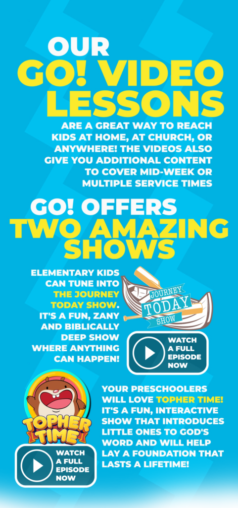 Our GO! video lessons are a great way to reach kids at home, at church, or anywhere! the videos also give you additional content to cover mid-week or multiple service times. GO Curriculum offers 2 amazing shows. Elementary kids can tune int the Journey Today Show. It's a fun, zany and Biblically deep show where anything can happen. Your preschoolers will love Topher Time. It's a fun, interactive show that introduces little ones to God's word and will help lay a foundation that lasts a lifetime.